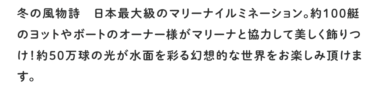 冬の風物詩 日本最大級のマリーナイルミネーション。約100艇のヨットやボートのオーナー様がマリーナと協力して美しく飾り付け！約50万球の光が水面を彩る幻想的な世界をお楽しみいただけます。